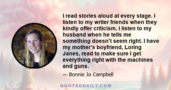 I read stories aloud at every stage. I listen to my writer friends when they kindly offer criticism. I listen to my husband when he tells me something doesn't seem right. I have my mother's boyfriend, Loring Janes, read