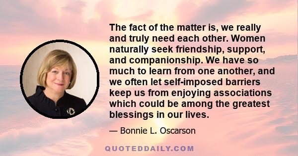 The fact of the matter is, we really and truly need each other. Women naturally seek friendship, support, and companionship. We have so much to learn from one another, and we often let self-imposed barriers keep us from