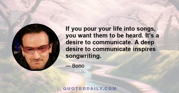 If you pour your life into songs, you want them to be heard. It's a desire to communicate. A deep desire to communicate inspires songwriting.