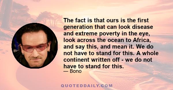 The fact is that ours is the first generation that can look disease and extreme poverty in the eye, look across the ocean to Africa, and say this, and mean it. We do not have to stand for this. A whole continent written