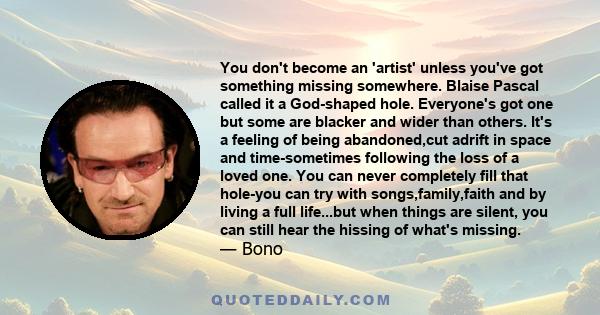 You don't become an 'artist' unless you've got something missing somewhere. Blaise Pascal called it a God-shaped hole. Everyone's got one but some are blacker and wider than others. It's a feeling of being abandoned,cut