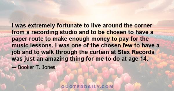 I was extremely fortunate to live around the corner from a recording studio and to be chosen to have a paper route to make enough money to pay for the music lessons. I was one of the chosen few to have a job and to walk