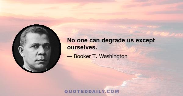 No one can degrade us except ourselves.
