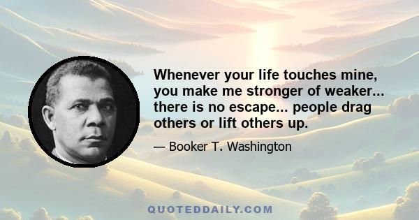 Whenever your life touches mine, you make me stronger of weaker... there is no escape... people drag others or lift others up.