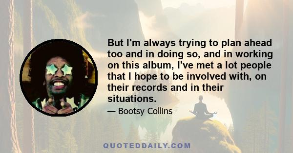 But I'm always trying to plan ahead too and in doing so, and in working on this album, I've met a lot people that I hope to be involved with, on their records and in their situations.