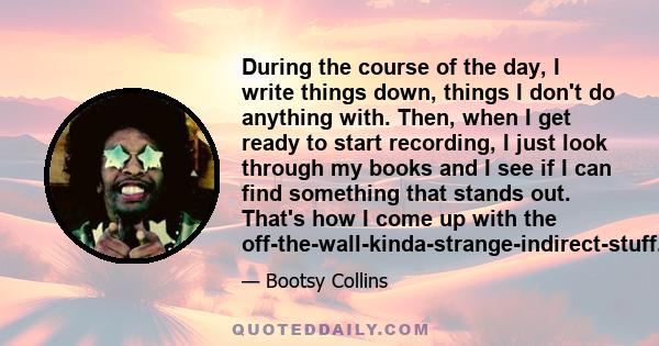 During the course of the day, I write things down, things I don't do anything with. Then, when I get ready to start recording, I just look through my books and I see if I can find something that stands out. That's how I