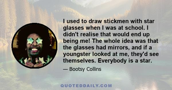 I used to draw stickmen with star glasses when I was at school. I didn't realise that would end up being me! The whole idea was that the glasses had mirrors, and if a youngster looked at me, they'd see themselves.