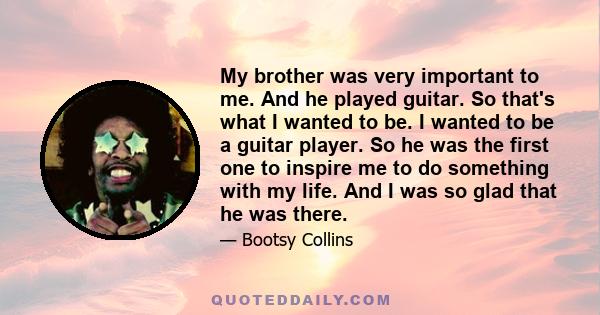 My brother was very important to me. And he played guitar. So that's what I wanted to be. I wanted to be a guitar player. So he was the first one to inspire me to do something with my life. And I was so glad that he was
