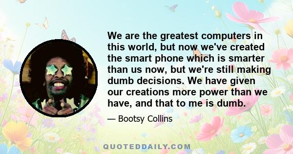 We are the greatest computers in this world, but now we've created the smart phone which is smarter than us now, but we're still making dumb decisions. We have given our creations more power than we have, and that to me