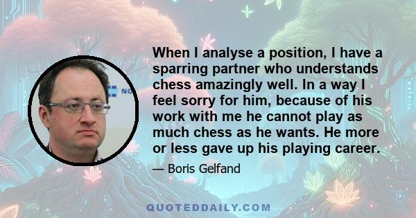 When I analyse a position, I have a sparring partner who understands chess amazingly well. In a way I feel sorry for him, because of his work with me he cannot play as much chess as he wants. He more or less gave up his