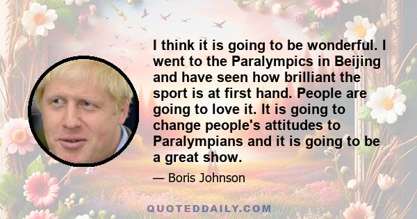 I think it is going to be wonderful. I went to the Paralympics in Beijing and have seen how brilliant the sport is at first hand. People are going to love it. It is going to change people's attitudes to Paralympians and