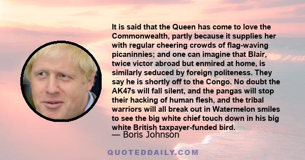 It is said that the Queen has come to love the Commonwealth, partly because it supplies her with regular cheering crowds of flag-waving picaninnies; and one can imagine that Blair, twice victor abroad but enmired at
