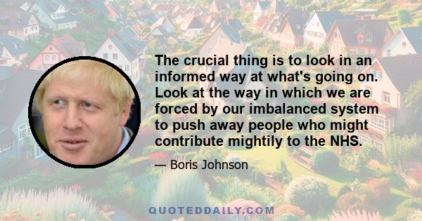 The crucial thing is to look in an informed way at what's going on. Look at the way in which we are forced by our imbalanced system to push away people who might contribute mightily to the NHS.
