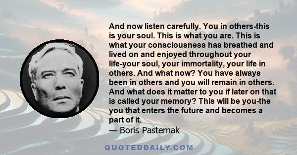 And now listen carefully. You in others-this is your soul. This is what you are. This is what your consciousness has breathed and lived on and enjoyed throughout your life-your soul, your immortality, your life in