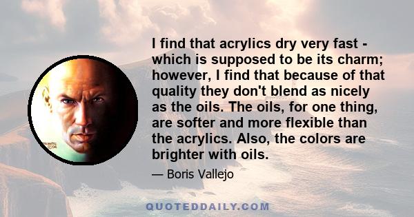 I find that acrylics dry very fast - which is supposed to be its charm; however, I find that because of that quality they don't blend as nicely as the oils. The oils, for one thing, are softer and more flexible than the