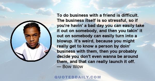 To do business with a friend is difficult. The business itself is so stressful, so if you're havin' a bad day you can easily take it out on somebody, and then you takin' it out on somebody can easily turn into a blowup.