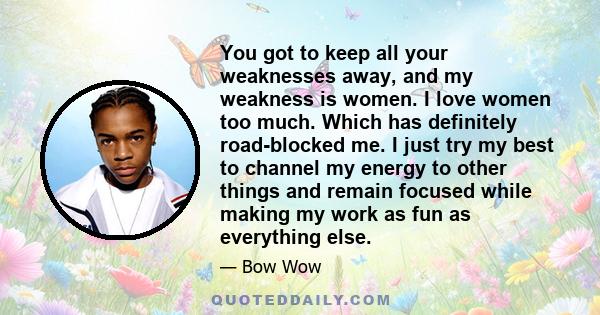 You got to keep all your weaknesses away, and my weakness is women. I love women too much. Which has definitely road-blocked me. I just try my best to channel my energy to other things and remain focused while making my