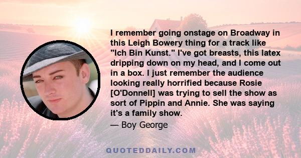 I remember going onstage on Broadway in this Leigh Bowery thing for a track like Ich Bin Kunst. I've got breasts, this latex dripping down on my head, and I come out in a box. I just remember the audience looking really