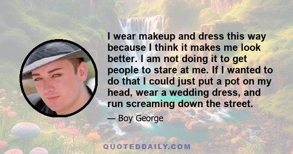 I wear makeup and dress this way because I think it makes me look better. I am not doing it to get people to stare at me. If I wanted to do that I could just put a pot on my head, wear a wedding dress, and run screaming