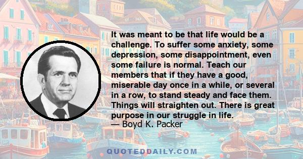 It was meant to be that life would be a challenge. To suffer some anxiety, some depression, some disappointment, even some failure is normal. Teach our members that if they have a good, miserable day once in a while, or
