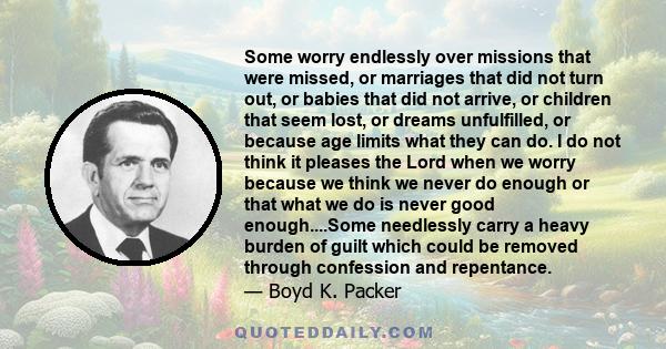 Some worry endlessly over missions that were missed, or marriages that did not turn out, or babies that did not arrive, or children that seem lost, or dreams unfulfilled, or because age limits what they can do. I do not