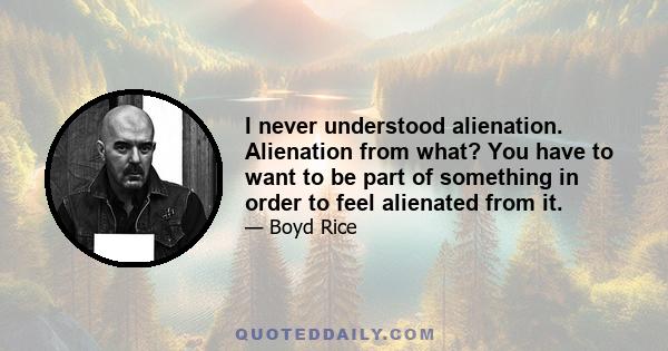 I never understood alienation. Alienation from what? You have to want to be part of something in order to feel alienated from it.