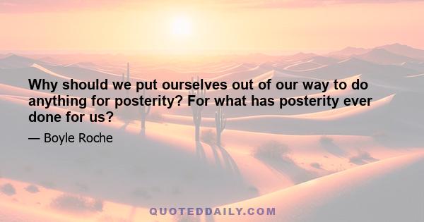 Why should we put ourselves out of our way to do anything for posterity? For what has posterity ever done for us?