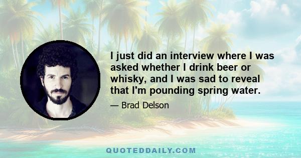 I just did an interview where I was asked whether I drink beer or whisky, and I was sad to reveal that I'm pounding spring water.
