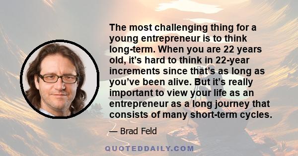 The most challenging thing for a young entrepreneur is to think long-term. When you are 22 years old, it’s hard to think in 22-year increments since that’s as long as you’ve been alive. But it’s really important to view