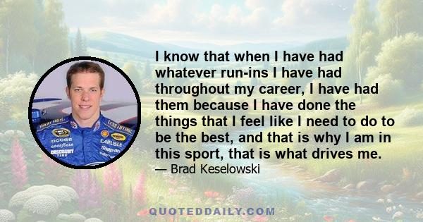 I know that when I have had whatever run-ins I have had throughout my career, I have had them because I have done the things that I feel like I need to do to be the best, and that is why I am in this sport, that is what