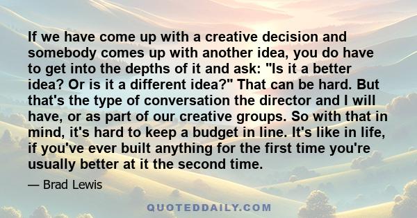 If we have come up with a creative decision and somebody comes up with another idea, you do have to get into the depths of it and ask: Is it a better idea? Or is it a different idea? That can be hard. But that's the