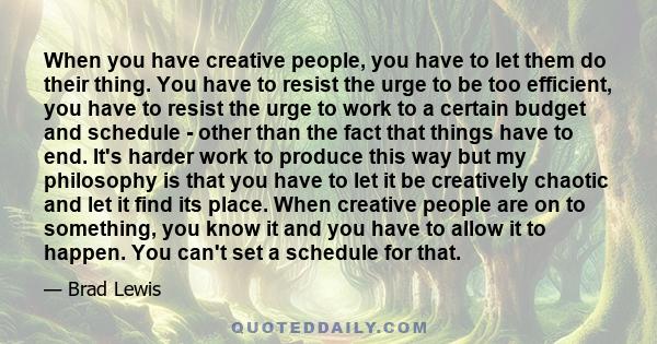 When you have creative people, you have to let them do their thing. You have to resist the urge to be too efficient, you have to resist the urge to work to a certain budget and schedule - other than the fact that things