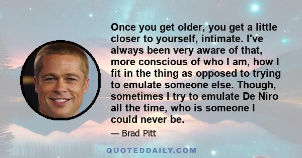Once you get older, you get a little closer to yourself, intimate. I've always been very aware of that, more conscious of who I am, how I fit in the thing as opposed to trying to emulate someone else. Though, sometimes