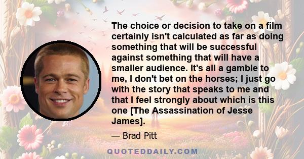 The choice or decision to take on a film certainly isn't calculated as far as doing something that will be successful against something that will have a smaller audience. It's all a gamble to me, I don't bet on the