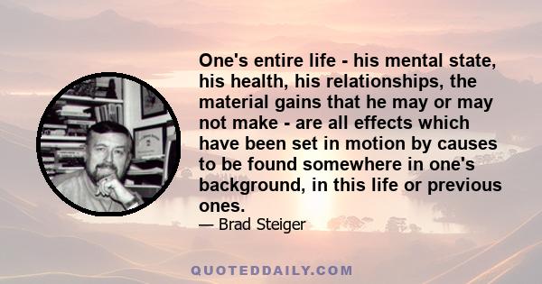 One's entire life - his mental state, his health, his relationships, the material gains that he may or may not make - are all effects which have been set in motion by causes to be found somewhere in one's background, in