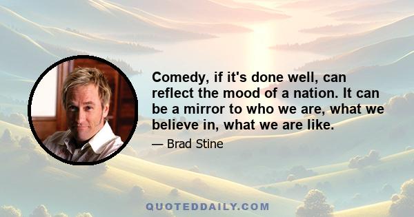 Comedy, if it's done well, can reflect the mood of a nation. It can be a mirror to who we are, what we believe in, what we are like.
