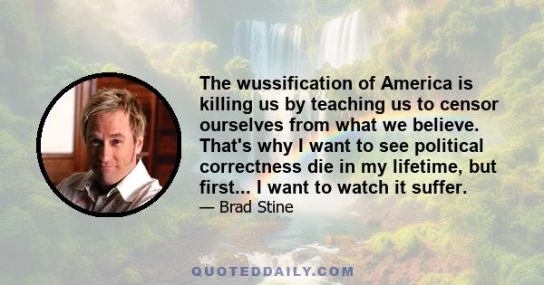 The wussification of America is killing us by teaching us to censor ourselves from what we believe. That's why I want to see political correctness die in my lifetime, but first... I want to watch it suffer.