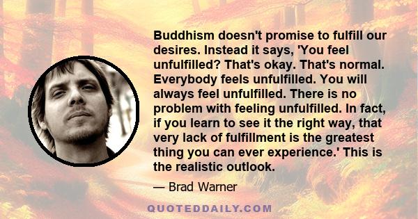 Buddhism doesn't promise to fulfill our desires. Instead it says, 'You feel unfulfilled? That's okay. That's normal. Everybody feels unfulfilled. You will always feel unfulfilled. There is no problem with feeling