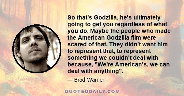 So that's Godzilla, he's ultimately going to get you regardless of what you do. Maybe the people who made the American Godzilla film were scared of that. They didn't want him to represent that, to represent something we
