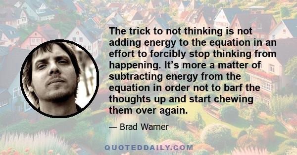 The trick to not thinking is not adding energy to the equation in an effort to forcibly stop thinking from happening. It’s more a matter of subtracting energy from the equation in order not to barf the thoughts up and