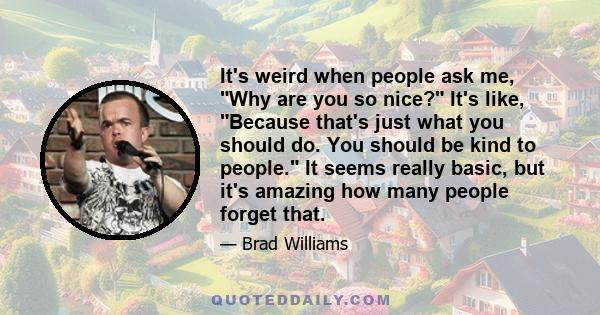 It's weird when people ask me, Why are you so nice? It's like, Because that's just what you should do. You should be kind to people. It seems really basic, but it's amazing how many people forget that.