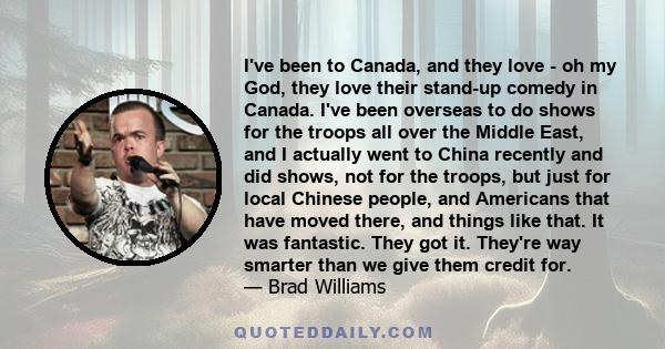 I've been to Canada, and they love - oh my God, they love their stand-up comedy in Canada. I've been overseas to do shows for the troops all over the Middle East, and I actually went to China recently and did shows, not