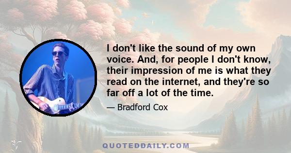 I don't like the sound of my own voice. And, for people I don't know, their impression of me is what they read on the internet, and they're so far off a lot of the time. I think people are intimidated by me, and I don't