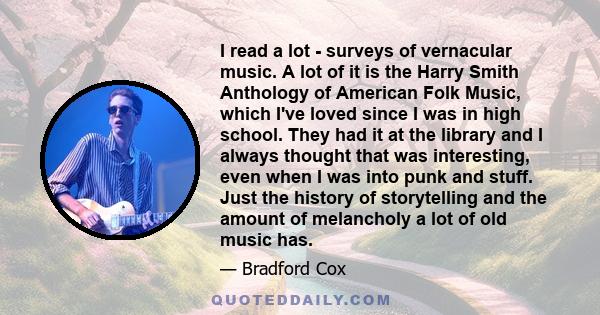 I read a lot - surveys of vernacular music. A lot of it is the Harry Smith Anthology of American Folk Music, which I've loved since I was in high school. They had it at the library and I always thought that was