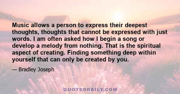Music allows a person to express their deepest thoughts, thoughts that cannot be expressed with just words. I am often asked how I begin a song or develop a melody from nothing. That is the spiritual aspect of creating.