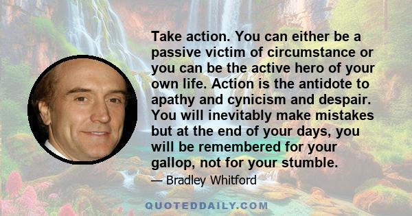 Take action. You can either be a passive victim of circumstance or you can be the active hero of your own life. Action is the antidote to apathy and cynicism and despair. You will inevitably make mistakes but at the end
