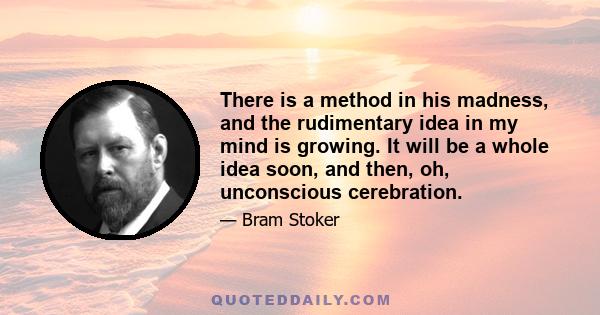 There is a method in his madness, and the rudimentary idea in my mind is growing. It will be a whole idea soon, and then, oh, unconscious cerebration.
