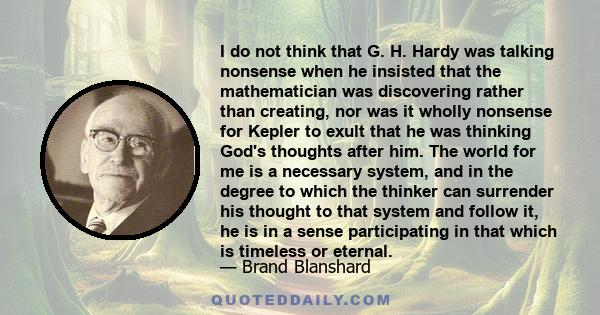 I do not think that G. H. Hardy was talking nonsense when he insisted that the mathematician was discovering rather than creating, nor was it wholly nonsense for Kepler to exult that he was thinking God's thoughts after