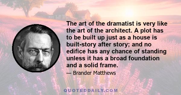 The art of the dramatist is very like the art of the architect. A plot has to be built up just as a house is built-story after story; and no edifice has any chance of standing unless it has a broad foundation and a