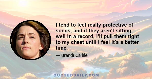I tend to feel really protective of songs, and if they aren't sitting well in a record, I'll pull them tight to my chest until I feel it's a better time.